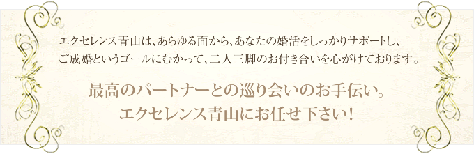 エクセレンス青山は、あらゆる面から、あなたの婚活をしっかりサポートし、ご成婚というゴールにむかって、二人三脚のお付き合いを心がけております。 最高のパートナーとの巡り合いのお手伝い。エクセレンス青山にお任せ下さい!